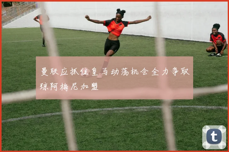 曼联应抓住皇马动荡机会全力争取琼阿梅尼加盟