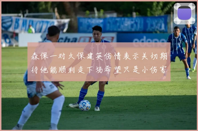 森保一对久保建英伤情表示关切期待他能顺利走下场希望只是小伤害