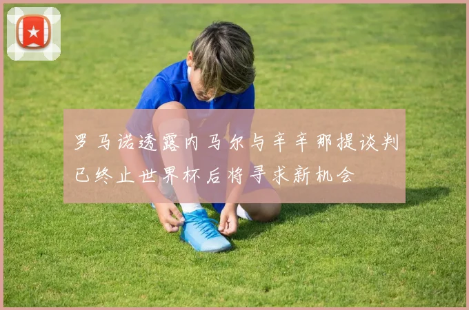 罗马诺透露内马尔与辛辛那提谈判已终止世界杯后将寻求新机会
