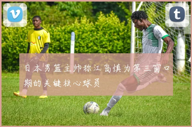 日本男篮主帅称江岛慎为第三窗口期的关键核心球员
