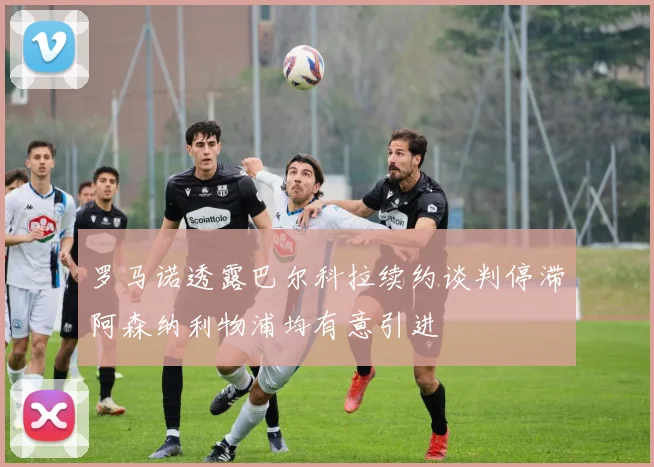 罗马诺透露巴尔科拉续约谈判停滞阿森纳利物浦均有意引进