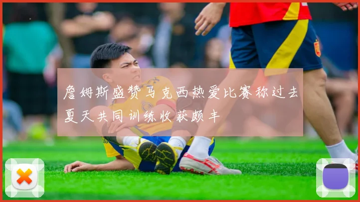 詹姆斯盛赞马克西热爱比赛称过去夏天共同训练收获颇丰