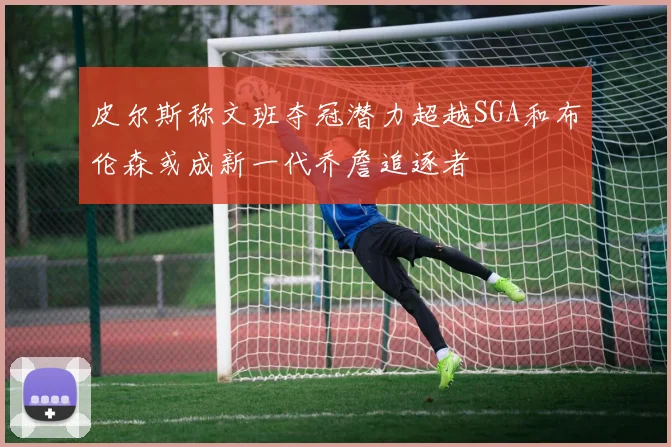 皮尔斯称文班夺冠潜力超越SGA和布伦森或成新一代乔詹追逐者