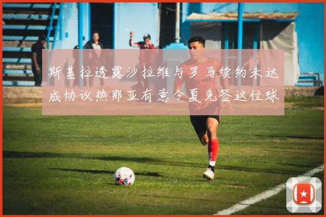 斯基拉透露沙拉维与罗马续约未达成协议热那亚有意今夏免签这位球员