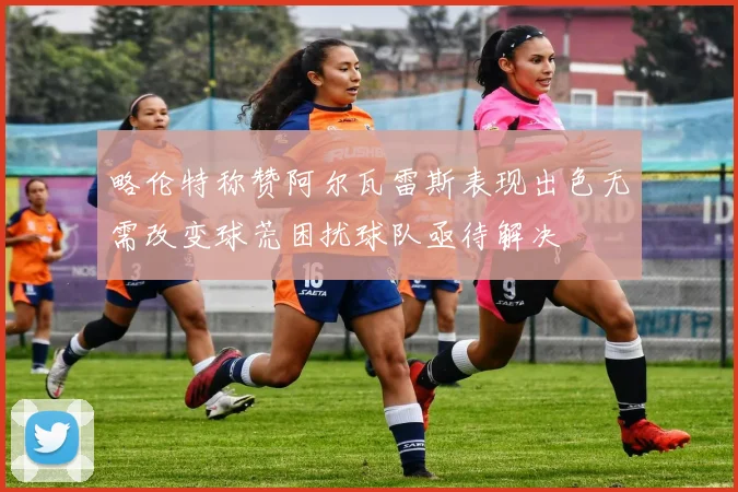 略伦特称赞阿尔瓦雷斯表现出色无需改变球荒困扰球队亟待解决