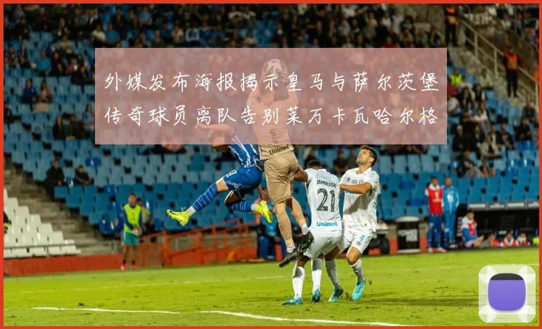 外媒发布海报揭示皇马与萨尔茨堡传奇球员离队告别莱万卡瓦哈尔格列兹曼