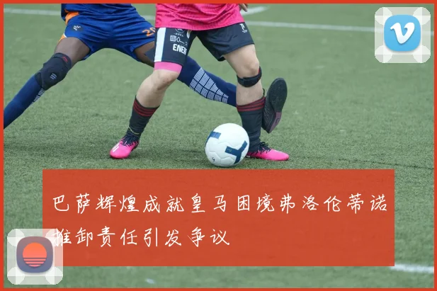 巴萨辉煌成就皇马困境弗洛伦蒂诺推卸责任引发争议