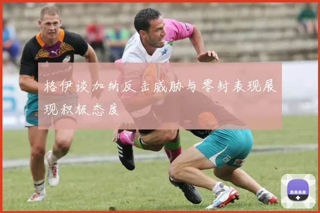 格伊谈加纳反击威胁与零封表现展现积极态度