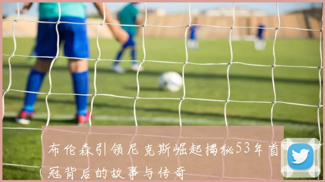 布伦森引领尼克斯崛起揭秘53年首冠背后的故事与传奇