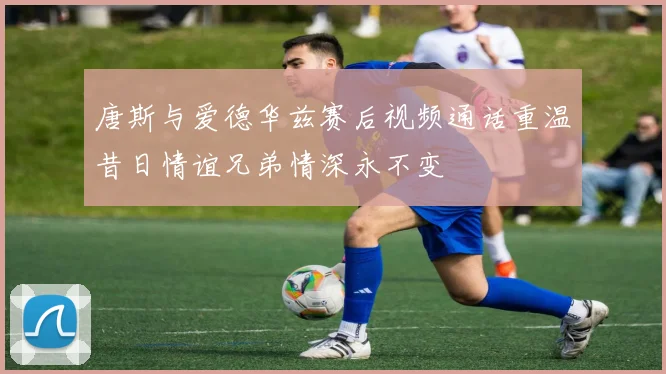 唐斯与爱德华兹赛后视频通话重温昔日情谊兄弟情深永不变