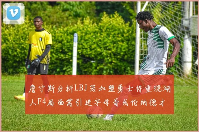 詹宁斯分析LBJ若加盟勇士将重现湖人F4局面需引进字母哥或伦纳德才能成功
