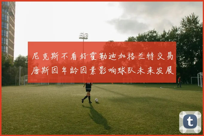 尼克斯不看好霍勒迪加格兰特交易唐斯因年龄因素影响球队未来发展