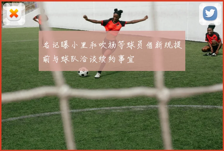 名记曝小里和吹杨等球员借新规提前与球队洽谈续约事宜
