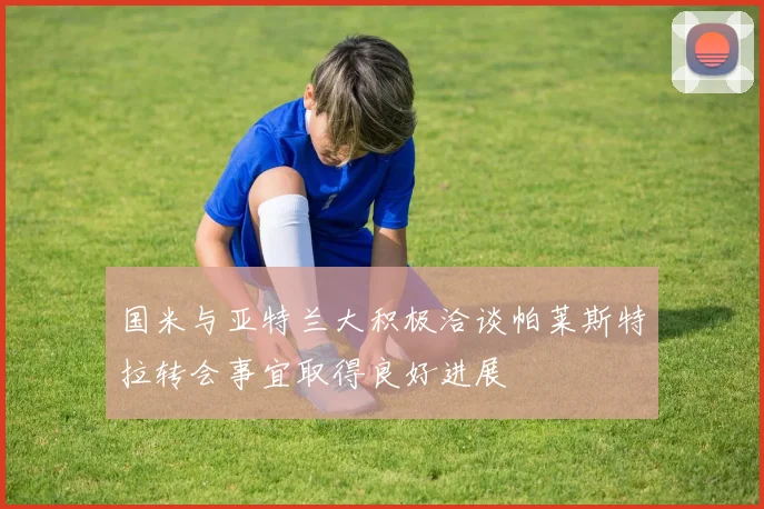 国米与亚特兰大积极洽谈帕莱斯特拉转会事宜取得良好进展