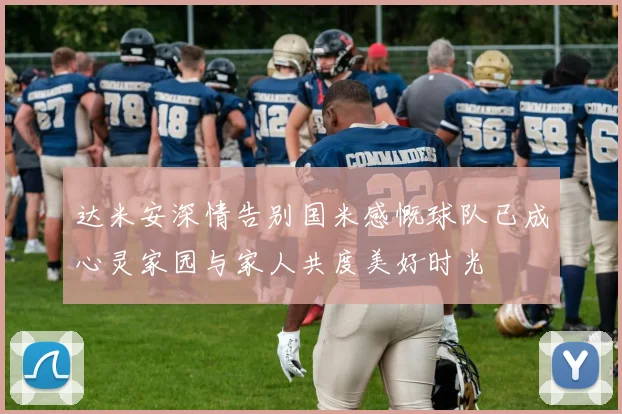 达米安深情告别国米感慨球队已成心灵家园与家人共度美好时光
