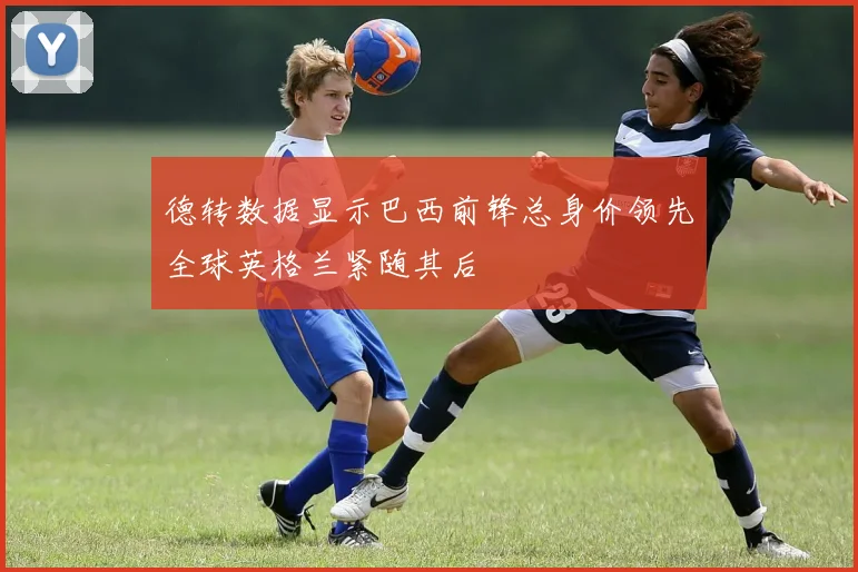 德转数据显示巴西前锋总身价领先全球英格兰紧随其后