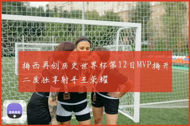 梅西再创历史世界杯第12日MVP梅开二度独享射手王荣耀
