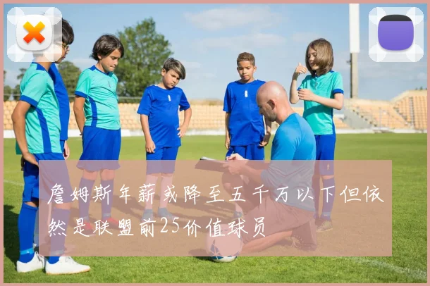 詹姆斯年薪或降至五千万以下但依然是联盟前25价值球员