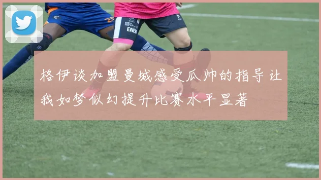 格伊谈加盟曼城感受瓜帅的指导让我如梦似幻提升比赛水平显著