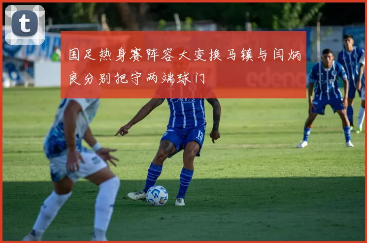 国足热身赛阵容大变换马镇与闫炳良分别把守两端球门