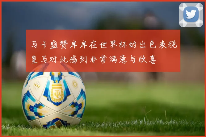马卡盛赞库库在世界杯的出色表现皇马对此感到非常满意与欣喜