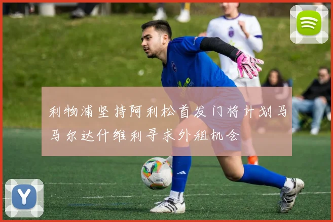 利物浦坚持阿利松首发门将计划马马尔达什维利寻求外租机会