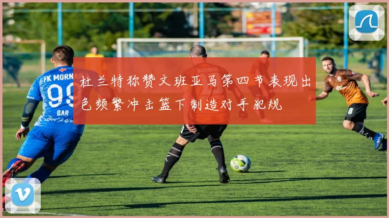 杜兰特称赞文班亚马第四节表现出色频繁冲击篮下制造对手犯规
