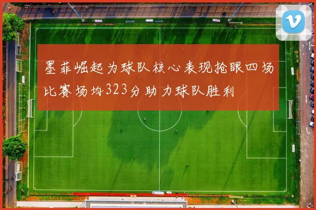 墨菲崛起为球队核心表现抢眼四场比赛场均323分助力球队胜利