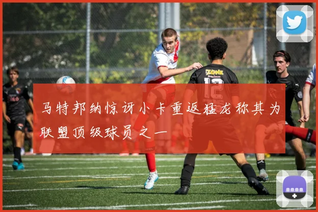 马特邦纳惊讶小卡重返猛龙称其为联盟顶级球员之一