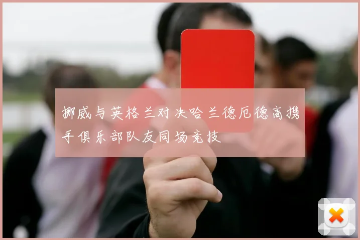 挪威与英格兰对决哈兰德厄德高携手俱乐部队友同场竞技