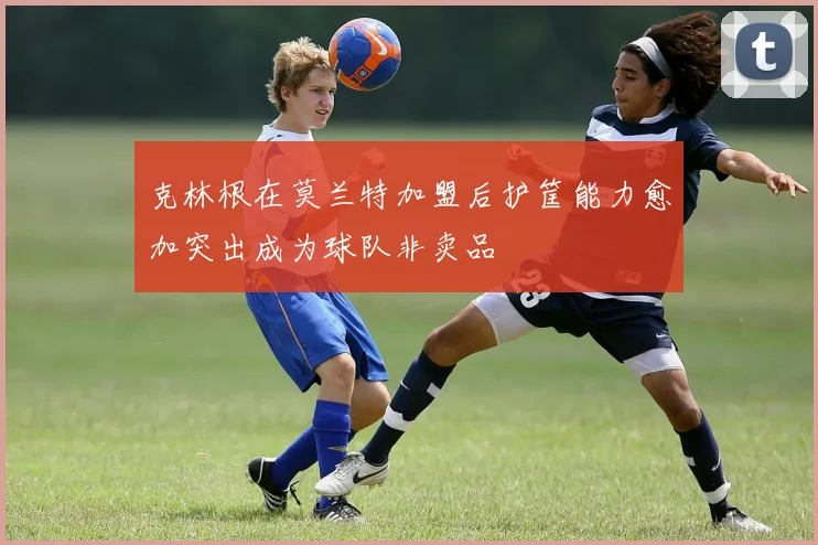 克林根在莫兰特加盟后护筐能力愈加突出成为球队非卖品