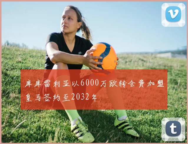 库库雷利亚以6000万欧转会费加盟皇马签约至2032年