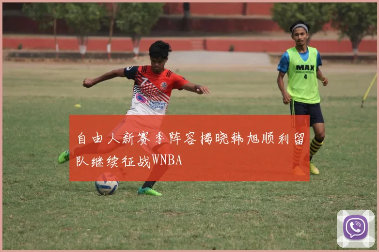 自由人新赛季阵容揭晓韩旭顺利留队继续征战WNBA